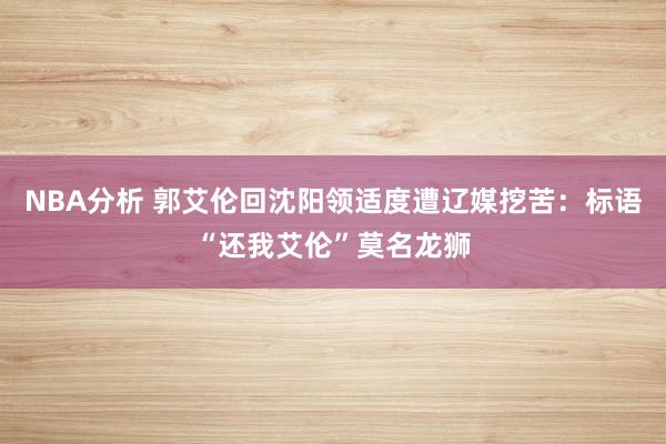 NBA分析 郭艾伦回沈阳领适度遭辽媒挖苦：标语“还我艾伦”莫名龙狮