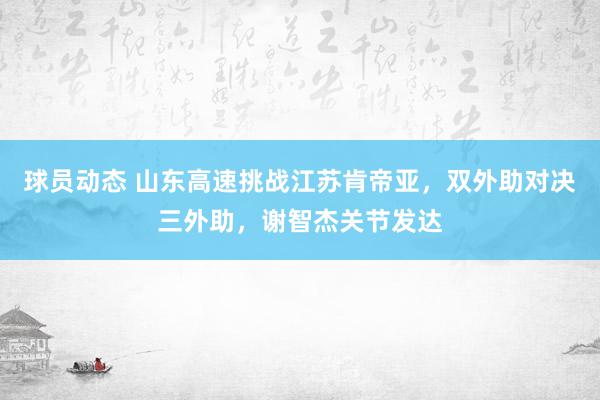 球员动态 山东高速挑战江苏肯帝亚，双外助对决三外助，谢智杰关节发达