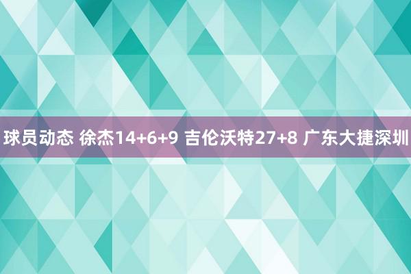 球员动态 徐杰14+6+9 吉伦沃特27+8 广东大捷深圳