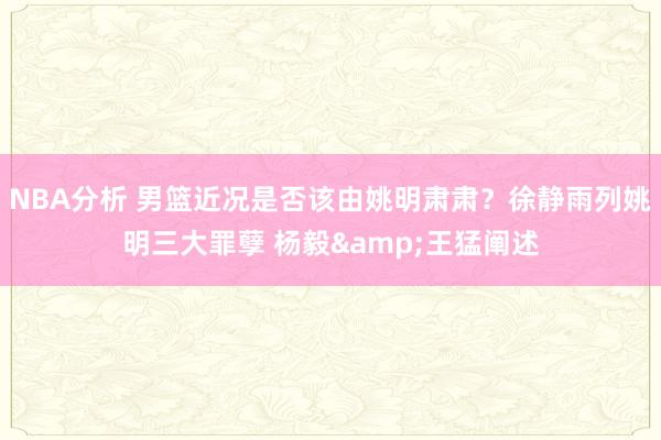 NBA分析 男篮近况是否该由姚明肃肃？徐静雨列姚明三大罪孽 杨毅&王猛阐述