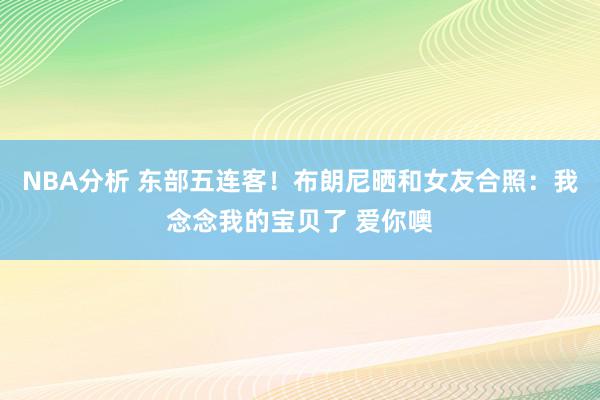 NBA分析 东部五连客！布朗尼晒和女友合照：我念念我的宝贝了 爱你噢