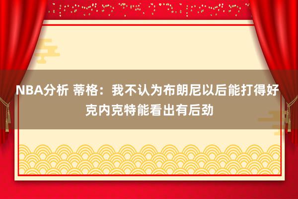 NBA分析 蒂格：我不认为布朗尼以后能打得好 克内克特能看出有后劲