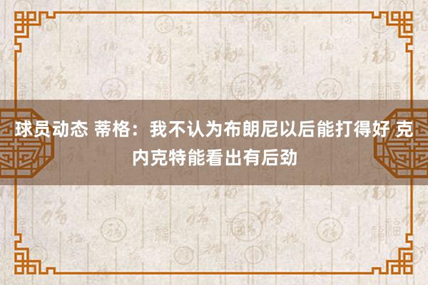 球员动态 蒂格：我不认为布朗尼以后能打得好 克内克特能看出有后劲