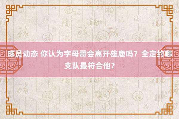 球员动态 你认为字母哥会离开雄鹿吗？全定约哪支队最符合他？