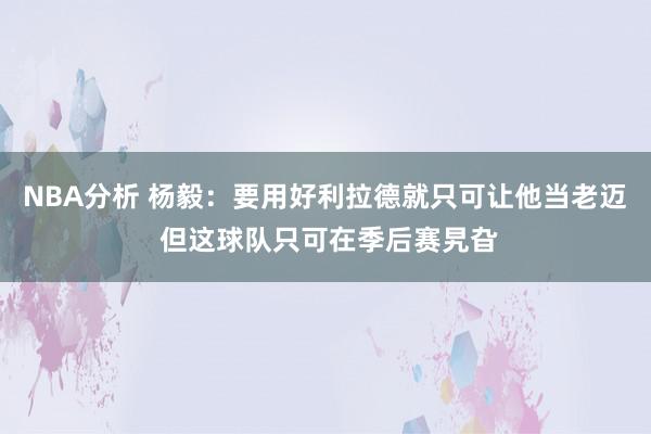 NBA分析 杨毅：要用好利拉德就只可让他当老迈 但这球队只可在季后赛旯旮