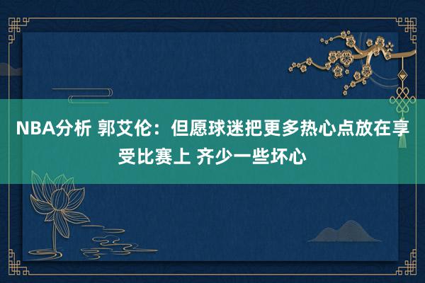 NBA分析 郭艾伦：但愿球迷把更多热心点放在享受比赛上 齐少一些坏心