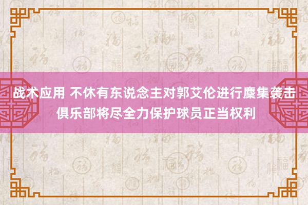 战术应用 不休有东说念主对郭艾伦进行麇集袭击 俱乐部将尽全力保护球员正当权利