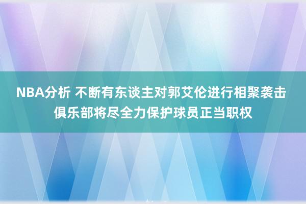 NBA分析 不断有东谈主对郭艾伦进行相聚袭击 俱乐部将尽全力保护球员正当职权