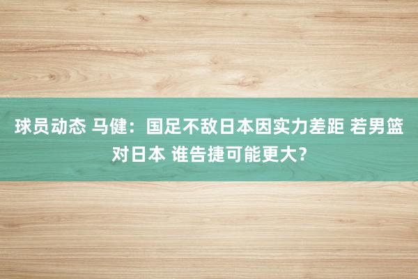 球员动态 马健：国足不敌日本因实力差距 若男篮对日本 谁告捷可能更大？