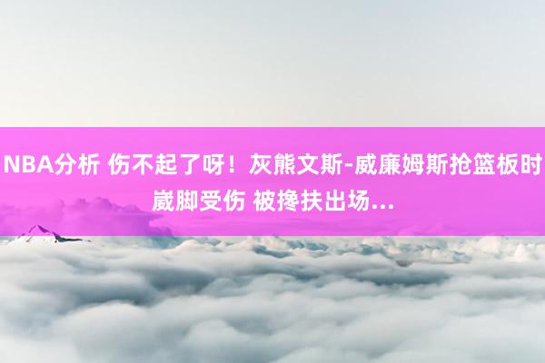 NBA分析 伤不起了呀！灰熊文斯-威廉姆斯抢篮板时崴脚受伤 被搀扶出场...