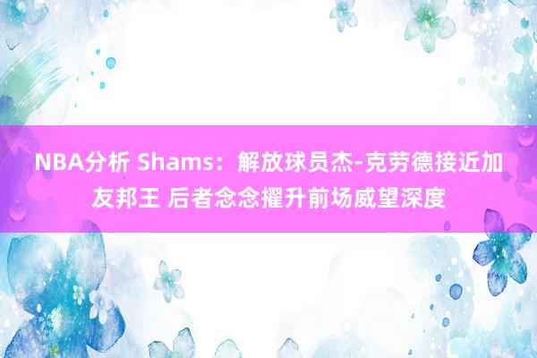 NBA分析 Shams：解放球员杰-克劳德接近加友邦王 后者念念擢升前场威望深度