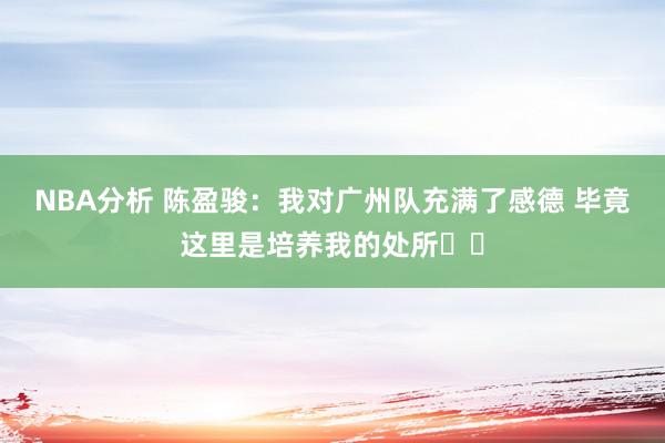 NBA分析 陈盈骏：我对广州队充满了感德 毕竟这里是培养我的处所❤️