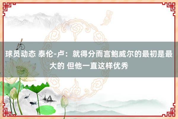 球员动态 泰伦-卢：就得分而言鲍威尔的最初是最大的 但他一直这样优秀