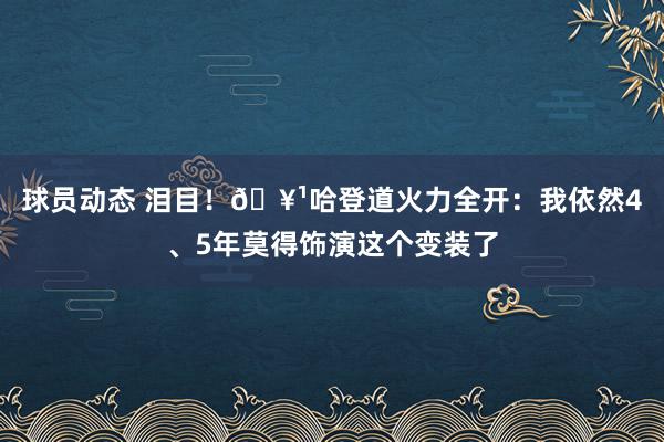 球员动态 泪目！🥹哈登道火力全开：我依然4、5年莫得饰演这个变装了