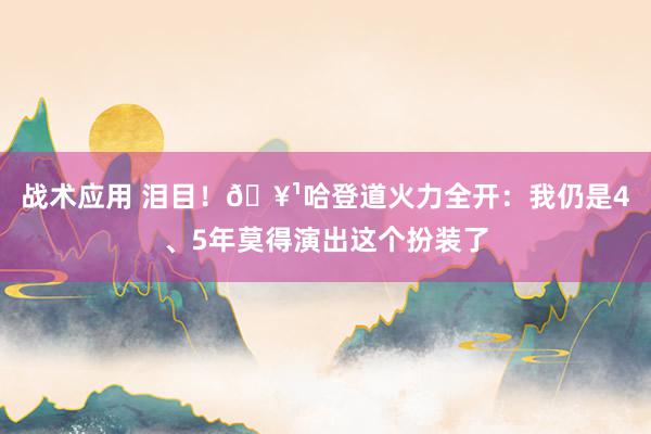 战术应用 泪目！🥹哈登道火力全开：我仍是4、5年莫得演出这个扮装了