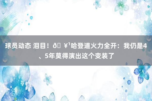 球员动态 泪目！🥹哈登道火力全开：我仍是4、5年莫得演出这个变装了