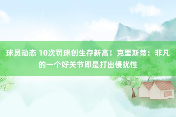 球员动态 10次罚球创生存新高！克里斯蒂：非凡的一个好关节即是打出侵扰性