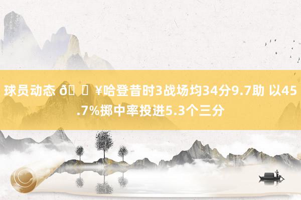 球员动态 🔥哈登昔时3战场均34分9.7助 以45.7%掷中率投进5.3个三分