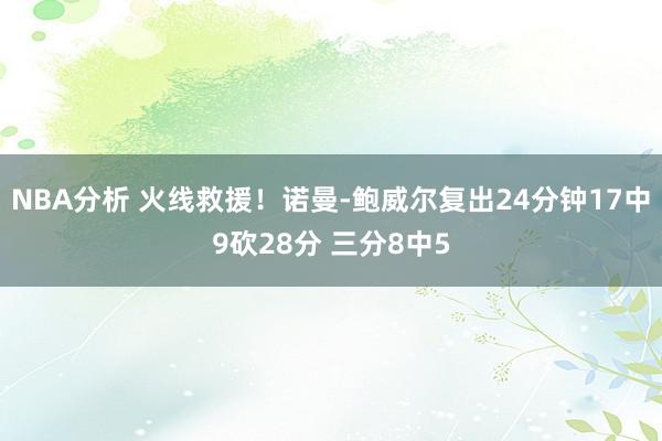 NBA分析 火线救援！诺曼-鲍威尔复出24分钟17中9砍28分 三分8中5