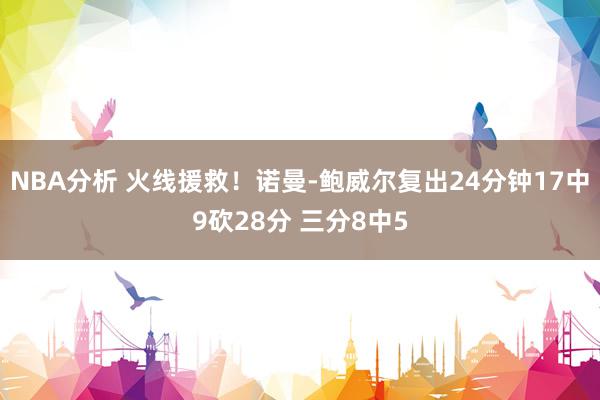 NBA分析 火线援救！诺曼-鲍威尔复出24分钟17中9砍28分 三分8中5