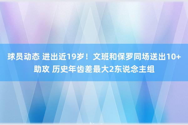 球员动态 进出近19岁！文班和保罗同场送出10+助攻 历史年齿差最大2东说念主组