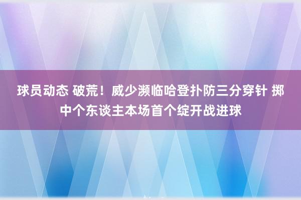 球员动态 破荒！威少濒临哈登扑防三分穿针 掷中个东谈主本场首个绽开战进球