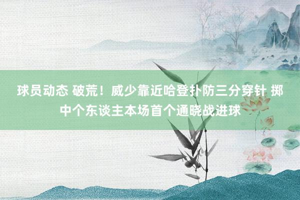 球员动态 破荒！威少靠近哈登扑防三分穿针 掷中个东谈主本场首个通晓战进球