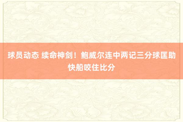 球员动态 续命神剑！鲍威尔连中两记三分球匡助快船咬住比分