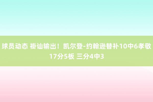 球员动态 褂讪输出！凯尔登-约翰逊替补10中6孝敬17分5板 三分4中3