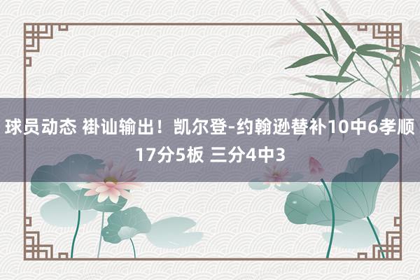 球员动态 褂讪输出！凯尔登-约翰逊替补10中6孝顺17分5板 三分4中3