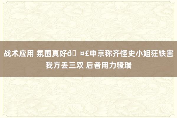 战术应用 氛围真好🤣申京称齐怪史小姐狂铁害我方丢三双 后者用力骚瑞