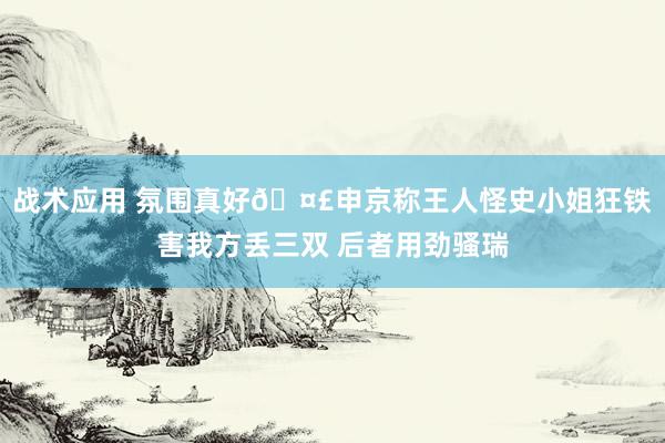 战术应用 氛围真好🤣申京称王人怪史小姐狂铁害我方丢三双 后者用劲骚瑞