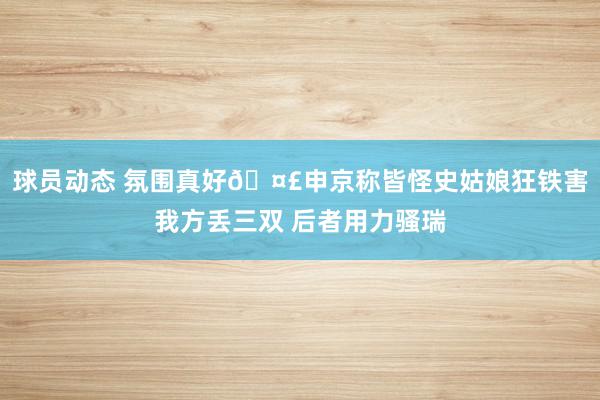 球员动态 氛围真好🤣申京称皆怪史姑娘狂铁害我方丢三双 后者用力骚瑞