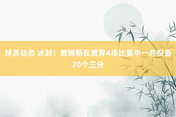 球员动态 冰封！詹姆斯在贯穿4场比赛中一共投丢20个三分