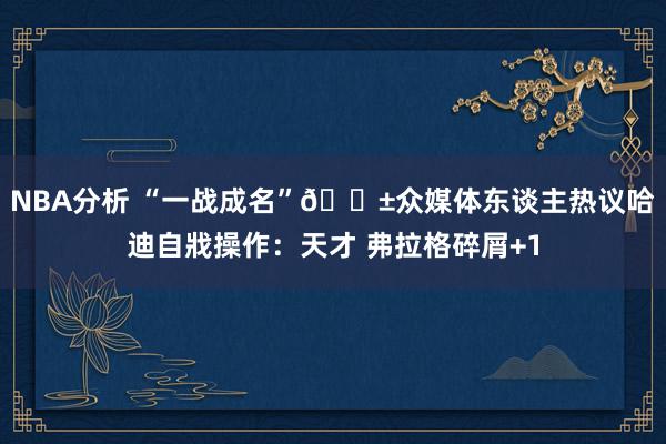 NBA分析 “一战成名”😱众媒体东谈主热议哈迪自戕操作：天才 弗拉格碎屑+1