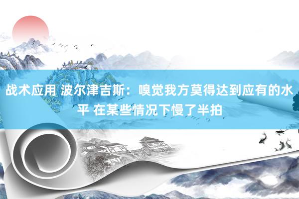 战术应用 波尔津吉斯：嗅觉我方莫得达到应有的水平 在某些情况下慢了半拍