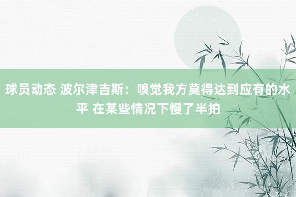 球员动态 波尔津吉斯：嗅觉我方莫得达到应有的水平 在某些情况下慢了半拍