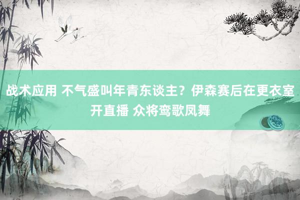 战术应用 不气盛叫年青东谈主？伊森赛后在更衣室开直播 众将鸾歌凤舞