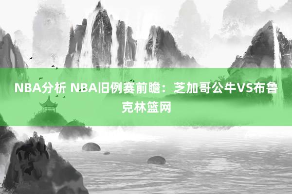 NBA分析 NBA旧例赛前瞻：芝加哥公牛VS布鲁克林篮网