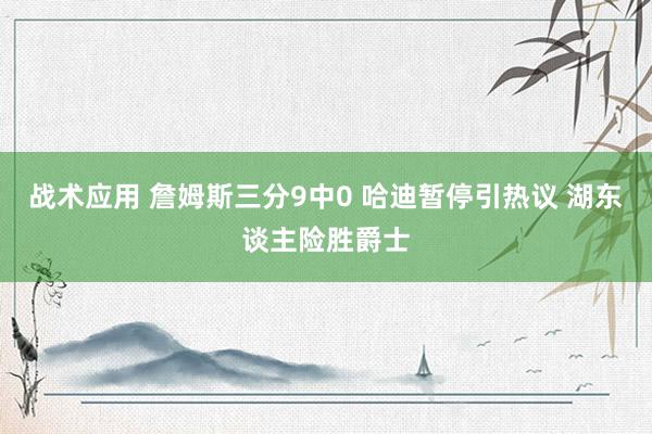 战术应用 詹姆斯三分9中0 哈迪暂停引热议 湖东谈主险胜爵士