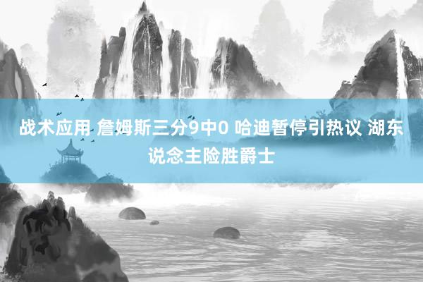 战术应用 詹姆斯三分9中0 哈迪暂停引热议 湖东说念主险胜爵士