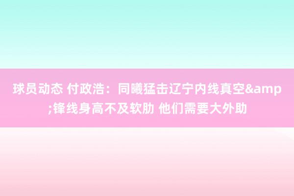 球员动态 付政浩：同曦猛击辽宁内线真空&锋线身高不及软肋 他们需要大外助