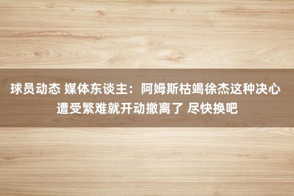 球员动态 媒体东谈主：阿姆斯枯竭徐杰这种决心 遭受繁难就开动撤离了 尽快换吧