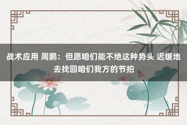 战术应用 周鹏：但愿咱们能不绝这种势头 迟缓地去找回咱们我方的节拍