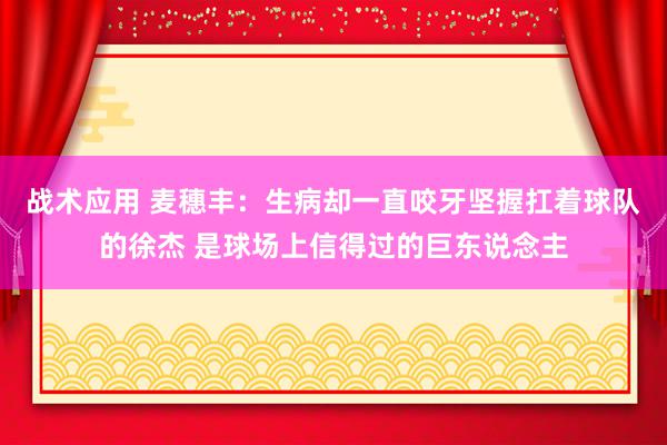 战术应用 麦穗丰：生病却一直咬牙坚握扛着球队的徐杰 是球场上信得过的巨东说念主