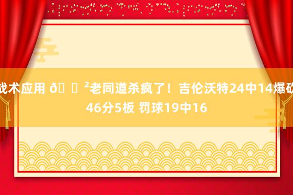 战术应用 😲老同道杀疯了！吉伦沃特24中14爆砍46分5板 罚球19中16