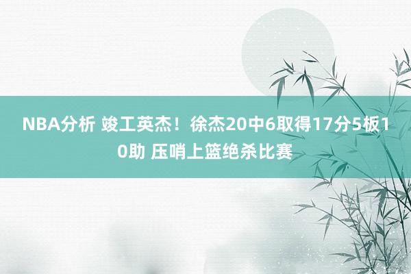 NBA分析 竣工英杰！徐杰20中6取得17分5板10助 压哨上篮绝杀比赛