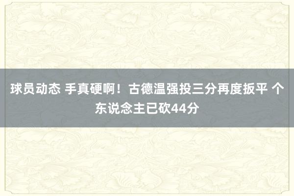 球员动态 手真硬啊！古德温强投三分再度扳平 个东说念主已砍44分