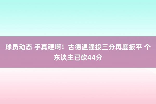 球员动态 手真硬啊！古德温强投三分再度扳平 个东谈主已砍44分