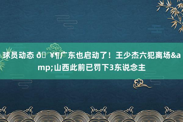 球员动态 🥶广东也启动了！王少杰六犯离场&山西此前已罚下3东说念主